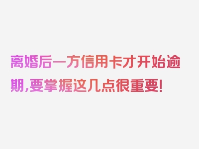 离婚后一方信用卡才开始逾期，要掌握这几点很重要！