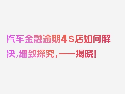 汽车金融逾期4s店如何解决，细致探究，一一揭晓！