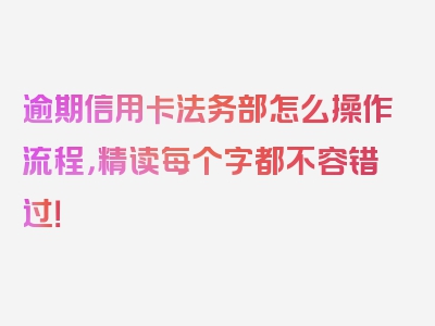 逾期信用卡法务部怎么操作流程，精读每个字都不容错过！