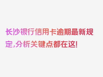 长沙银行信用卡逾期最新规定，分析关键点都在这！