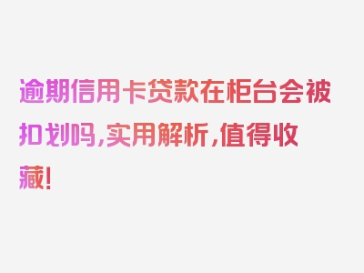 逾期信用卡贷款在柜台会被扣划吗，实用解析，值得收藏！