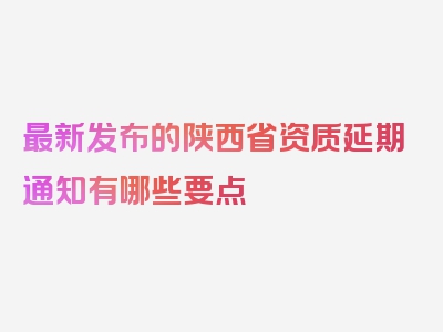 最新发布的陕西省资质延期通知有哪些要点