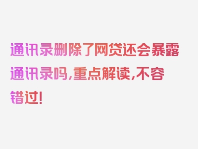 通讯录删除了网贷还会暴露通讯录吗，重点解读，不容错过！