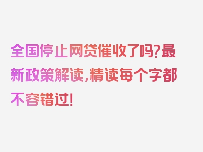 全国停止网贷催收了吗?最新政策解读，精读每个字都不容错过！