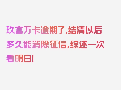 玖富万卡逾期了,结清以后多久能消除征信，综述一次看明白！