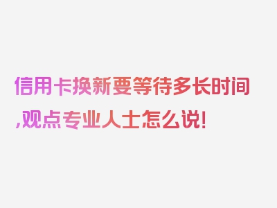 信用卡换新要等待多长时间，观点专业人士怎么说！