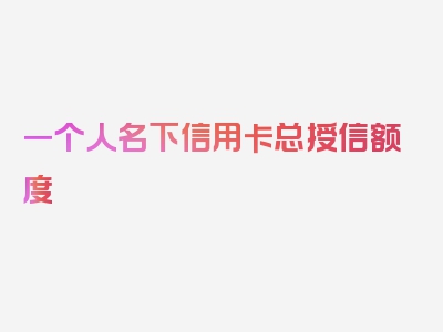 一个人名下信用卡总授信额度