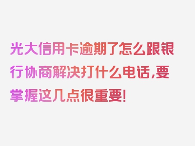 光大信用卡逾期了怎么跟银行协商解决打什么电话，要掌握这几点很重要！