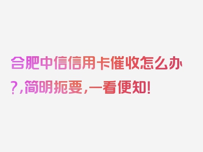 合肥中信信用卡催收怎么办?，简明扼要，一看便知！