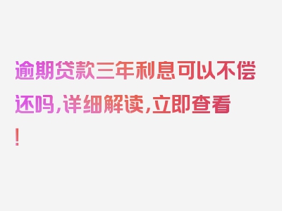 逾期贷款三年利息可以不偿还吗，详细解读，立即查看！