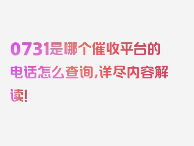 0731是哪个催收平台的电话怎么查询，详尽内容解读！