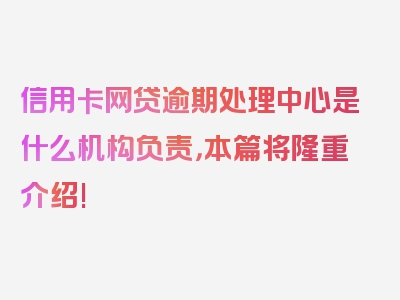 信用卡网贷逾期处理中心是什么机构负责，本篇将隆重介绍!