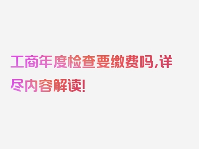 工商年度检查要缴费吗，详尽内容解读！