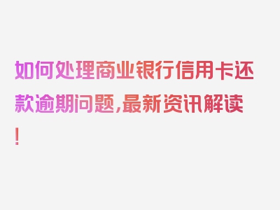 如何处理商业银行信用卡还款逾期问题，最新资讯解读！