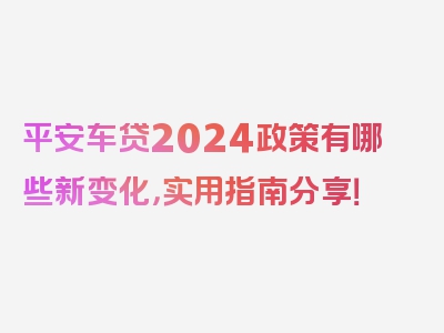 平安车贷2024政策有哪些新变化，实用指南分享！