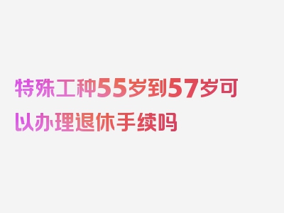 特殊工种55岁到57岁可以办理退休手续吗