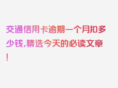 交通信用卡逾期一个月扣多少钱，精选今天的必读文章！