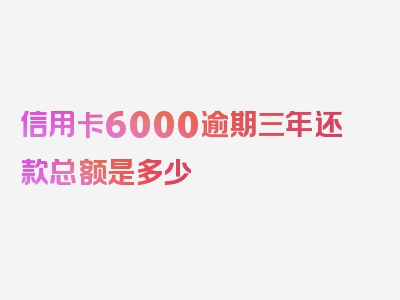 信用卡6000逾期三年还款总额是多少