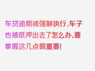 车贷逾期被强制执行,车子也被抵押出去了怎么办，要掌握这几点很重要！