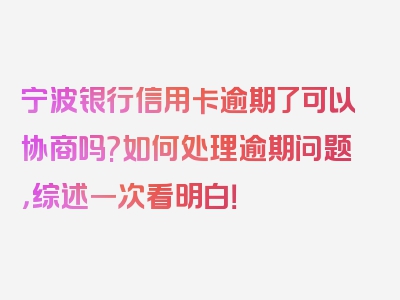 宁波银行信用卡逾期了可以协商吗?如何处理逾期问题，综述一次看明白！