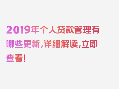 2019年个人贷款管理有哪些更新，详细解读，立即查看！