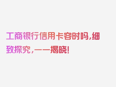 工商银行信用卡容时吗，细致探究，一一揭晓！