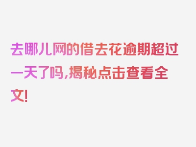 去哪儿网的借去花逾期超过一天了吗，揭秘点击查看全文！