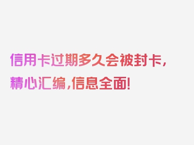 信用卡过期多久会被封卡，精心汇编，信息全面！