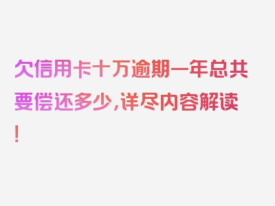 欠信用卡十万逾期一年总共要偿还多少，详尽内容解读！