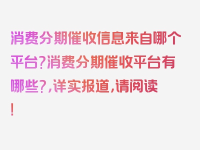 消费分期催收信息来自哪个平台?消费分期催收平台有哪些?，详实报道，请阅读！