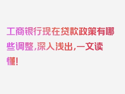 工商银行现在贷款政策有哪些调整，深入浅出，一文读懂！