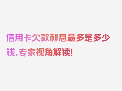 信用卡欠款利息最多是多少钱，专家视角解读！