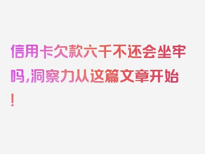 信用卡欠款六千不还会坐牢吗，洞察力从这篇文章开始！