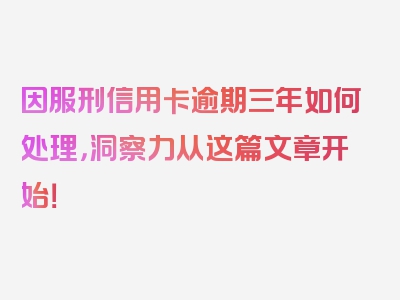 因服刑信用卡逾期三年如何处理，洞察力从这篇文章开始！