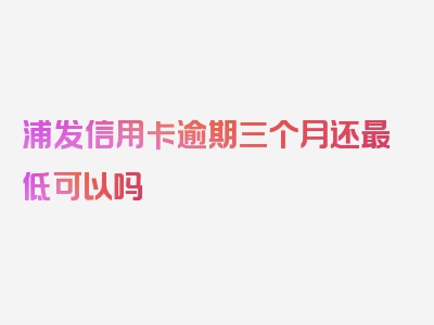 浦发信用卡逾期三个月还最低可以吗