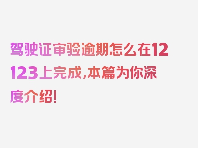 驾驶证审验逾期怎么在12123上完成，本篇为你深度介绍!