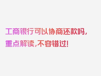 工商银行可以协商还款吗，重点解读，不容错过！