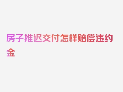 房子推迟交付怎样赔偿违约金