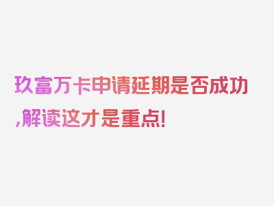 玖富万卡申请延期是否成功，解读这才是重点！