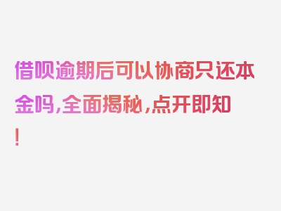 借呗逾期后可以协商只还本金吗，全面揭秘，点开即知！