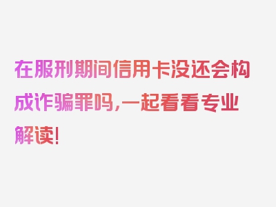 在服刑期间信用卡没还会构成诈骗罪吗，一起看看专业解读!