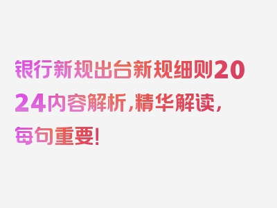 银行新规出台新规细则2024内容解析，精华解读，每句重要！