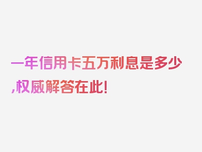 一年信用卡五万利息是多少，权威解答在此！