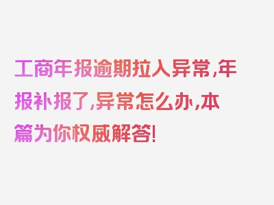 工商年报逾期拉入异常,年报补报了,异常怎么办，本篇为你权威解答!