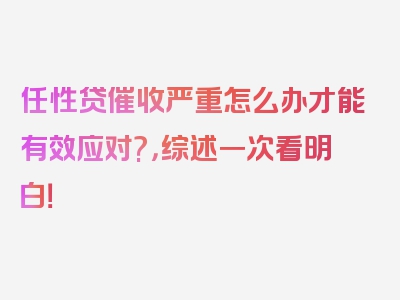 任性贷催收严重怎么办才能有效应对?，综述一次看明白！