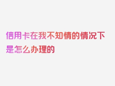 信用卡在我不知情的情况下是怎么办理的