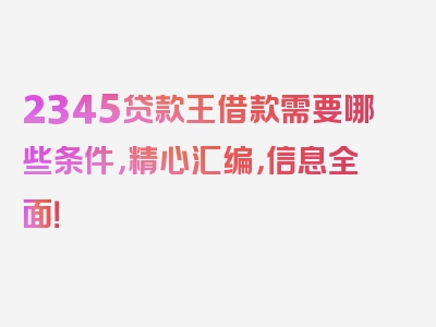 2345贷款王借款需要哪些条件，精心汇编，信息全面！