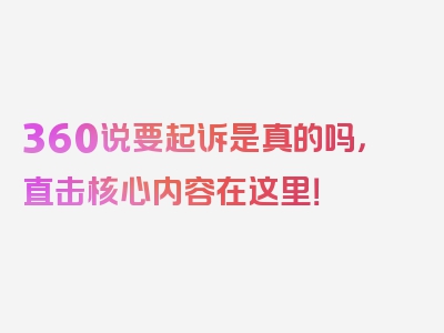 360说要起诉是真的吗，直击核心内容在这里！