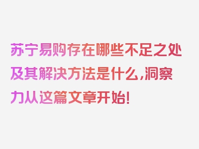 苏宁易购存在哪些不足之处及其解决方法是什么，洞察力从这篇文章开始！