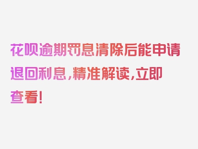 花呗逾期罚息清除后能申请退回利息，精准解读，立即查看！